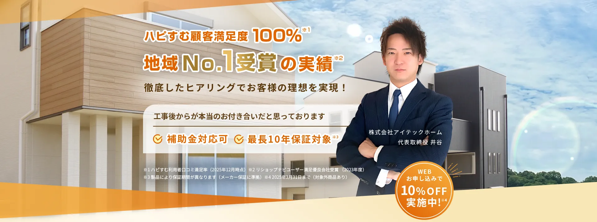 ハピすむ顧客満足度 100%※1地域No.1受賞の実績”徹底したヒアリングでお客様の理想を実現！工事後からが本当のお付き合いだと思っております補助金対応可（最長10年保証対象※3)株式会社アイテックホーム代表取締役 井谷※1ハピすむ利用者口コミ満足率（2025年12月時点）※2リショップナビューザー満足優良会社受賞（2023年度）※3製品により保証期間が異なります（メーカー保証に準拠）※4 2025年3月31日まで（対象外商品あり）WEBお申し込みで10% OFF実施中！※4