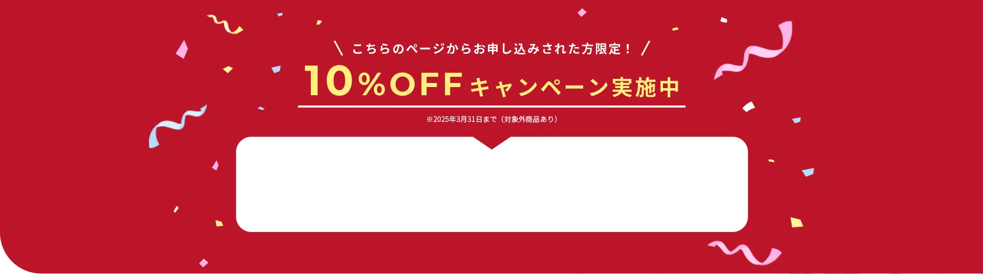 こちらのページからお申し込みされた方限定！10%OFFキャンペーン実施中※2025年3月31日まで（対象外商品あり）