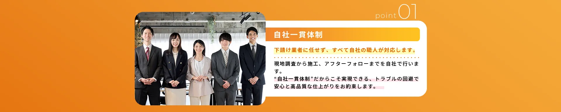 自社一貫体制下請け業者に任せず、すべて自社の職人が対応します。現地調査から施工、アフターフォローまでを自社で行います。“自社一貫体制”だからこそ実現できる、トラブルの回避で安心と高品質な仕上がりをお約束します。