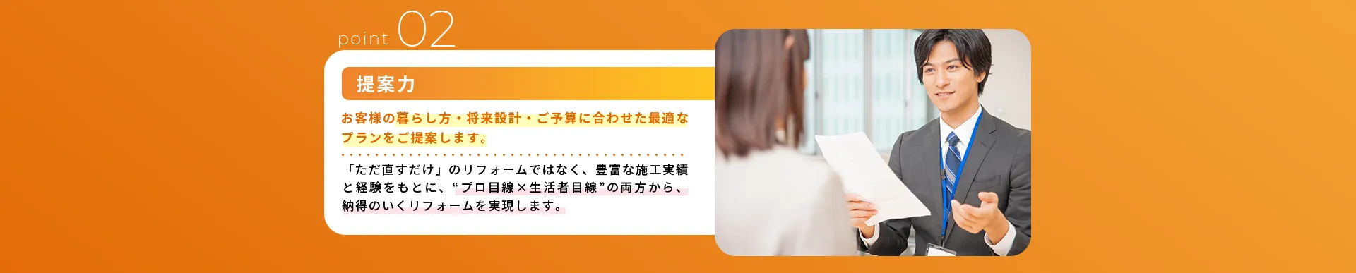 提案力お客様の暮らし方・将来設計・ご予算に合わせた最適なプランをご提案します。「ただ直すだけ」のリフォームではなく、豊富な施工実績と経験をもとに、“プロ目線✕生活者目線”の両方から、納得のいくリフォームを実現します。