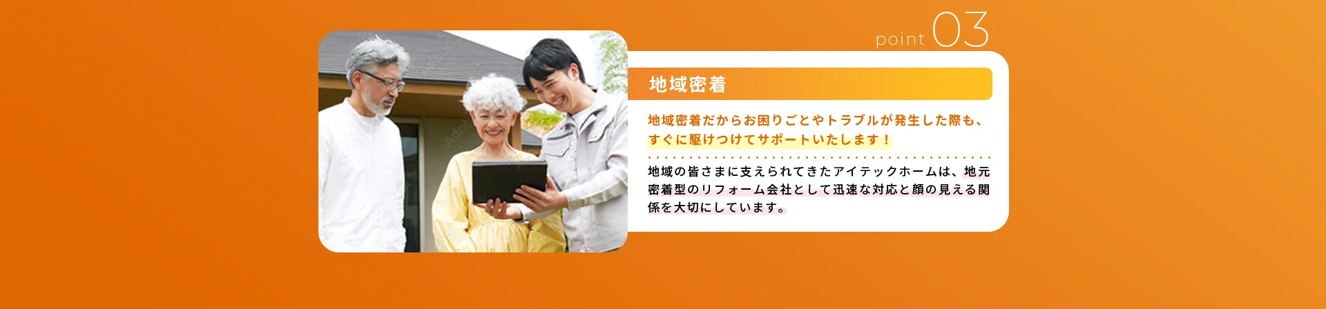地域密着地域密着だからお困りごとやトラブルが発生した際も、すぐに駆けつけてサポートいたします！地域の皆さまに支えられてきたアイテックホームは、地元密着型のリフォーム会社として迅速な対応と顔の見える関係を大切にしています。