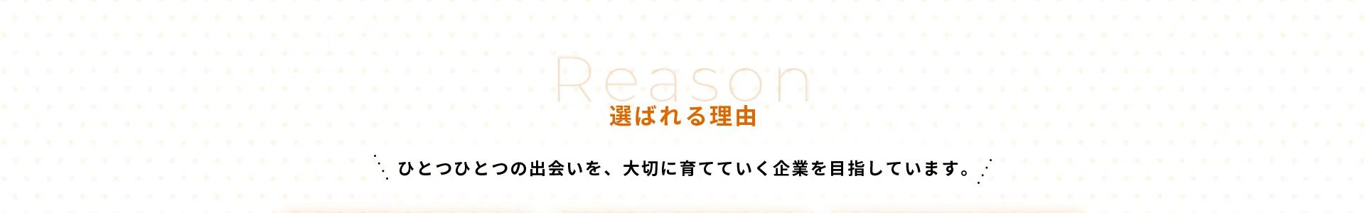 選ばれる理由ひとつひとつの出会いを、大切に育てていく企業を目指しています。