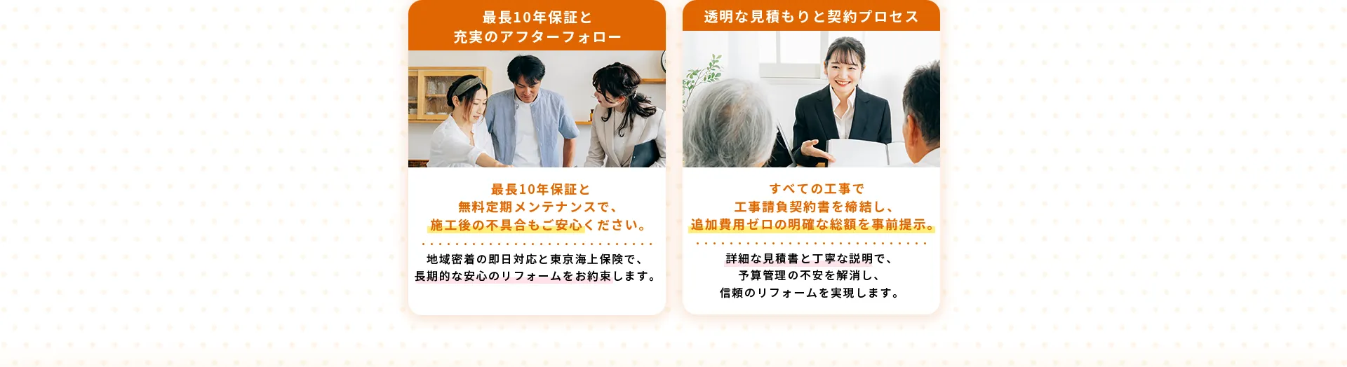 最長10年保証と充実のアフターフォロー最長10年保証と無料定期メンテナンスで、施工後の不具合もご安心ください。地域密着の即日対応と東京海上保険で、長期的な安心のリフォームをお約束します。透明な見積もりと契約プロセスすべての工事で工事請負契約書を締結し、追加費用ゼロの明確な総額を事前提示。詳細な見積書と丁寧な説明で、予算管理の不安を解消し、信頼のリフォームを実現します。