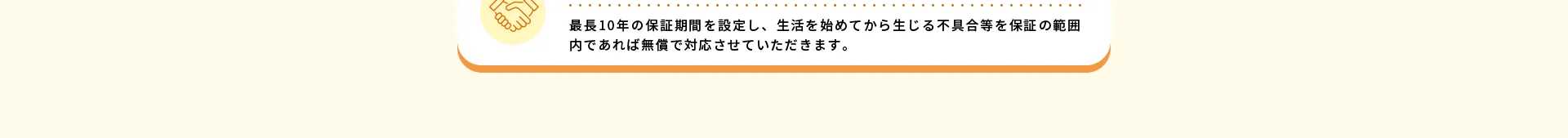 アフターフォロー最長10年の保証期間を設定し、生活を始めてから生じる不具合等を保証の範囲内であれば無償で対応させていただきます。