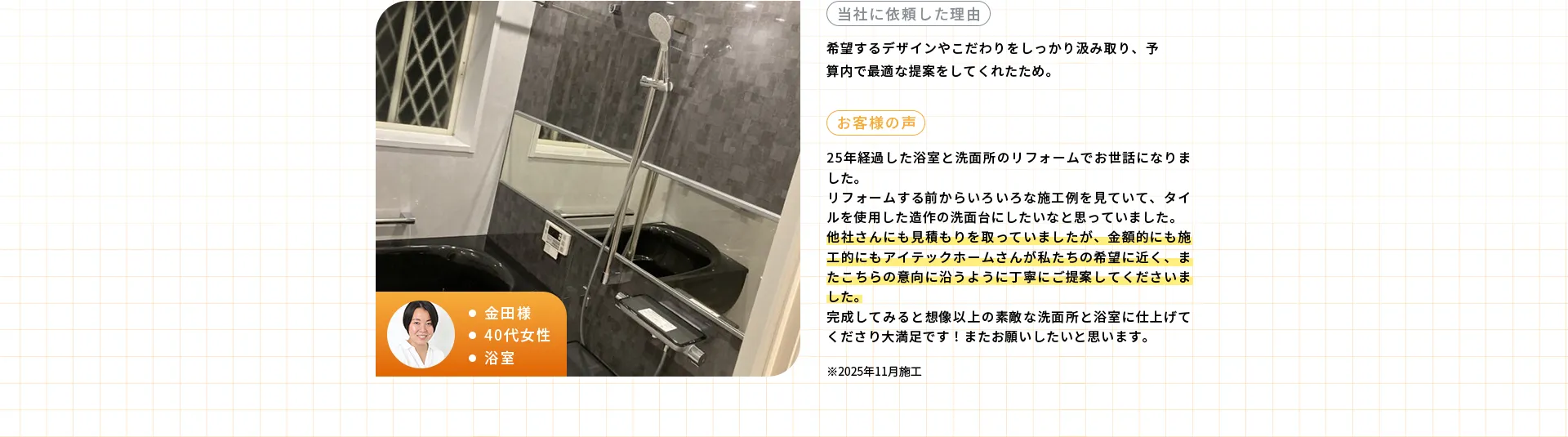 ・金田様・40代女性・浴室※2025年11月施工当社に依頼した理由希望するデザインやこだわりをしっかり汲み取り、予算内で最適な提案をしてくれたため。お客様の声25年経過した浴室と洗面所のリフォームでお世話になりました。リフォームする前からいろいろな施工例を見ていて、タイルを使用した造作の洗面台にしたいなと思っていました。他社さんにも見積もりを取っていましたが、金額的にも施工的にもアイテックホームさんが私たちの希望に近く、またこちらの意向に沿うように丁寧にご提案してくださいました。完成してみると想像以上の素敵な洗面所と浴室に仕上げてくださり大満足です！またお願いしたいと思います。