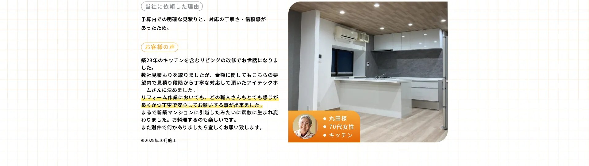 ・丸田様・70代女性・キッチン※2025年10月施工当社に依頼した理由予算内での明確な見積りと、対応の丁寧さ·信頼感があったため。お客様の声築23年のキッチンを含むリビングの改修でお世話になりました。数社見積もりを取りましたが、金額に関してもこちらの要望内で見積り段階から丁寧な対応して頂いたアイテックホームさんに決めました。リフォーム作業においても、どの職人さんもとても感じが良くかつ丁寧で安心してお願いする事が出来ました。まるで新築マンションに引越したみたいに素敵に生まれ変わりました。お料理するのも楽しいです。また別件で何かありましたら宜しくお願い致します。