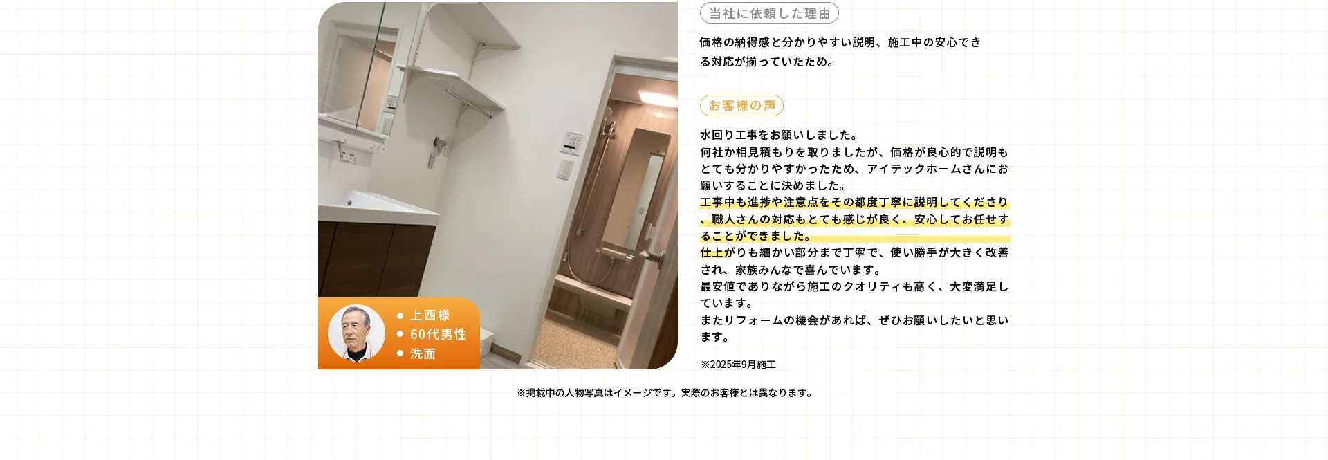 ・上西様・60代男性・洗面※2025年9月施工当社に依頼した理由価格の納得感と分かりやすい説明、施工中の安心できる対応が揃っていたため。お客様の声水回り工事をお願いしました。何社か相見積もりを取りましたが、価格が良心的で説明もとても分かりやすかったため、アイテックホームさんにお願いすることに決めました。工事中も進捗や注意点をその都度丁寧に説明してくださり、職人さんの対応もとても感じが良く、安心してお任せすることができました。仕上がりも細かい部分まで丁寧で、使い勝手が大きく改善され、家族みんなで喜んでいます。最安値でありながら施工のクオリティも高く、大変満足しています。またリフォームの機会があれば、ぜひお願いしたいと思います。
