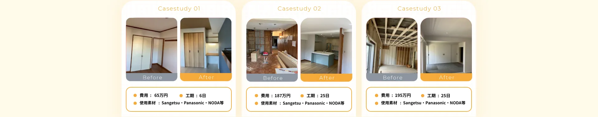 • 費用：65万円• 工期：6日• 使用素材：Sangetsu•Panasonic•NODA等• 費用：187万円• 工期：25日• 使用素材：Sangetsu•Panasonic•NODA等• 費用：195万円• 工期：25日• 使用素材：Sangetsu•Panasonic•NODA等