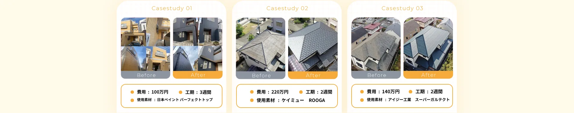 •費用：320万円•工期：3週間•使用素材 : 日本ペイント パーフェクトトップ•費用：350万円• 工期：2週間•使用素材 : ケイミュー ROOGA• 費用：150万円• 工期：2週間•使用素材: アイジー工業 スーパーガルテクト