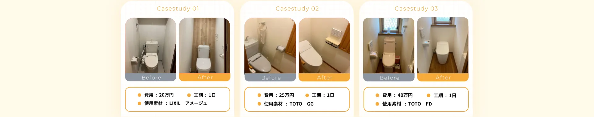 •費用：20万円• 工期：1日• 使用素材：LIXIL アメージュ•費用：25万円•工期：1日•使用素材：TOTOGG•費用：40万円• 使用素材：TOTO FD• 工期：1日