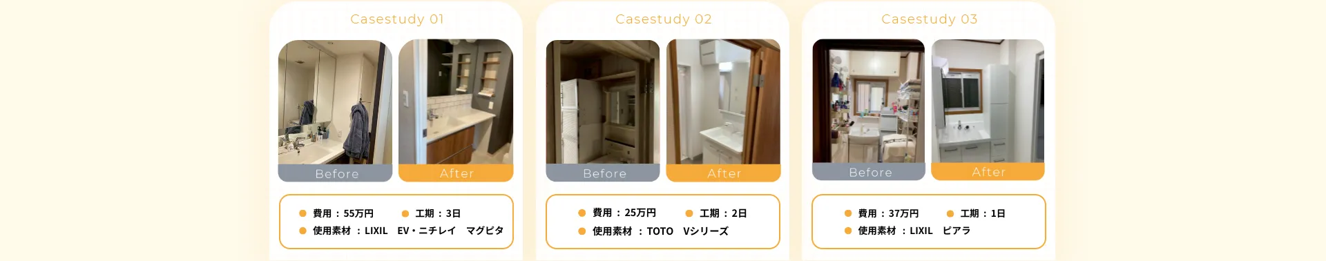 • 費用：55万円• 工期：3日• 使用素材 ： LIXIL EV・ニチレイマグピタ• 費用：25万円• 工期：2日• 使用素材：TOTO• 費用：37万円• 使用素材：LIXIL• 工期：1日