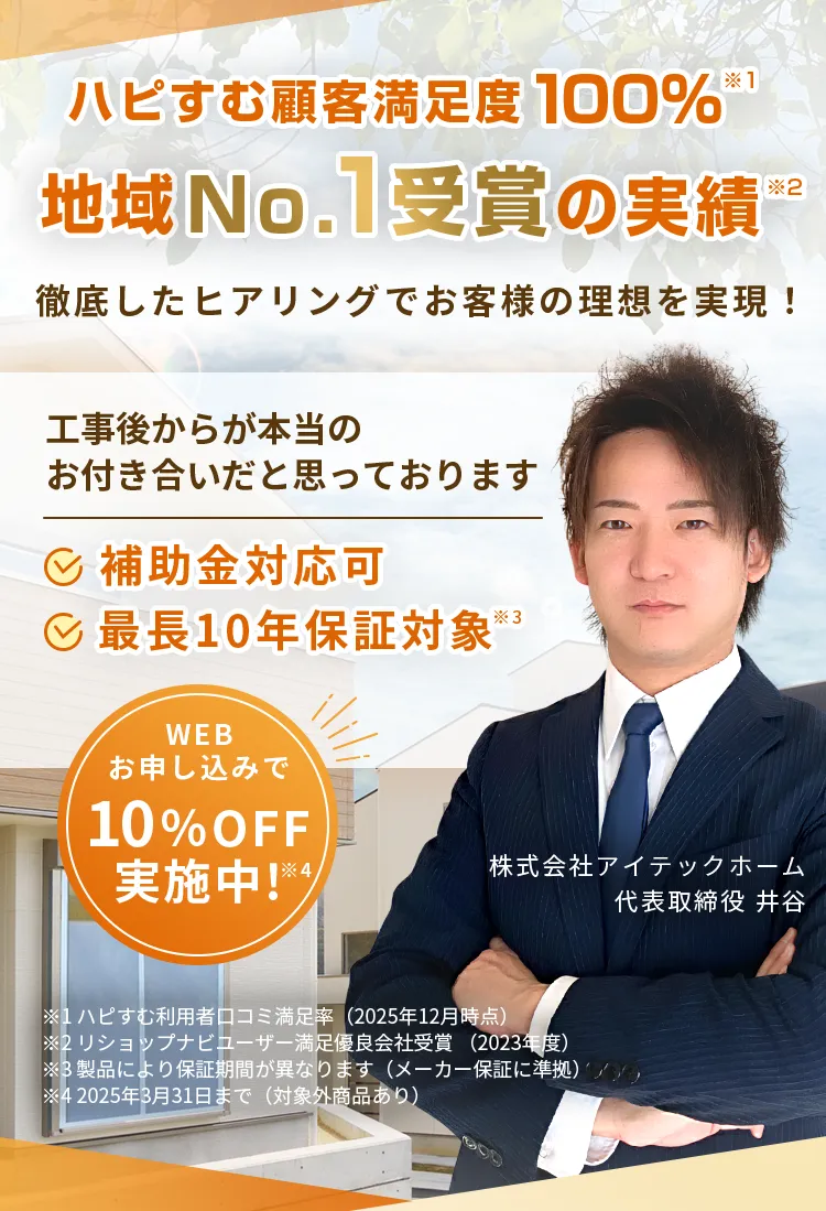 ハピすむ顧客満足度 100%※1地域No.1受賞の実績”徹底したヒアリングでお客様の理想を実現！工事後からが本当のお付き合いだと思っております補助金対応可（最長10年保証対象※3)株式会社アイテックホーム代表取締役 井谷※1ハピすむ利用者口コミ満足率（2025年12月時点）※2リショップナビューザー満足優良会社受賞（2023年度）※3製品により保証期間が異なります（メーカー保証に準拠）※4 2025年3月31日まで（対象外商品あり）WEBお申し込みで10% OFF実施中！※4