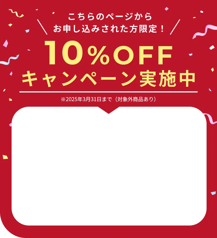 こちらのページからお申し込みされた方限定！10%OFFキャンペーン実施中※2025年3月31日まで（対象外商品あり）