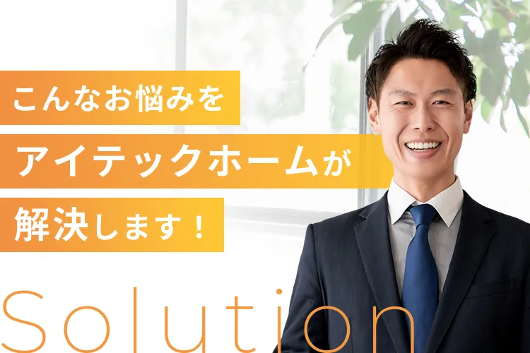 こんなお悩みをアイテックホームが解決します！