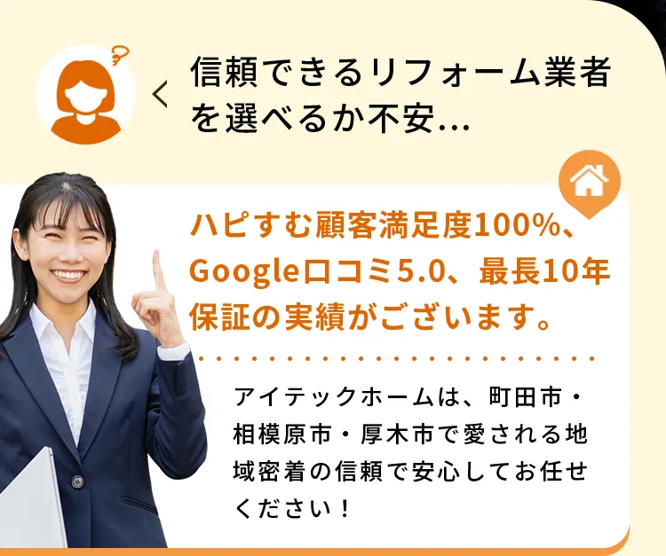 信頼できるリフォーム業者を選べるか不安...ハピすむ顧客満足度100%、Google口コミ5.0、最長10年保証の実績がございます。アイテックホームは、町田市・相模原市・厚木市で愛される地域密着の信頼で安心してお任せください！