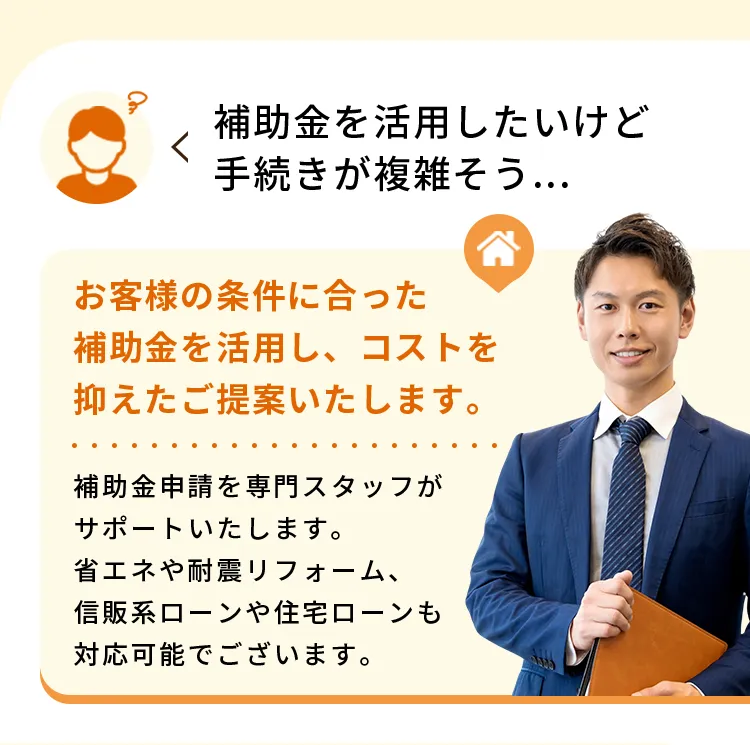 補助金を活用したいけど手続きが複雑そう...お客様の条件に合った補助金を活用し、コストを抑えたご提案いたします。補助金申請を専門スタッフがサポートいたします。省エネや耐震リフォーム、信販系ローンや住宅ローンも対応可能でございます。