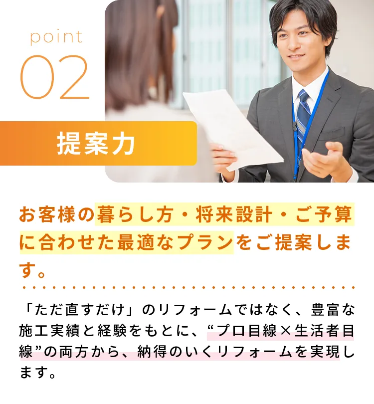 提案力お客様の暮らし方・将来設計・ご予算に合わせた最適なプランをご提案します。「ただ直すだけ」のリフォームではなく、豊富な施工実績と経験をもとに、“プロ目線✕生活者目線”の両方から、納得のいくリフォームを実現します。