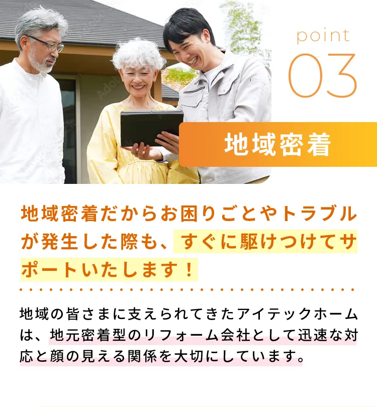 地域密着地域密着だからお困りごとやトラブルが発生した際も、すぐに駆けつけてサポートいたします！地域の皆さまに支えられてきたアイテックホームは、地元密着型のリフォーム会社として迅速な対応と顔の見える関係を大切にしています。