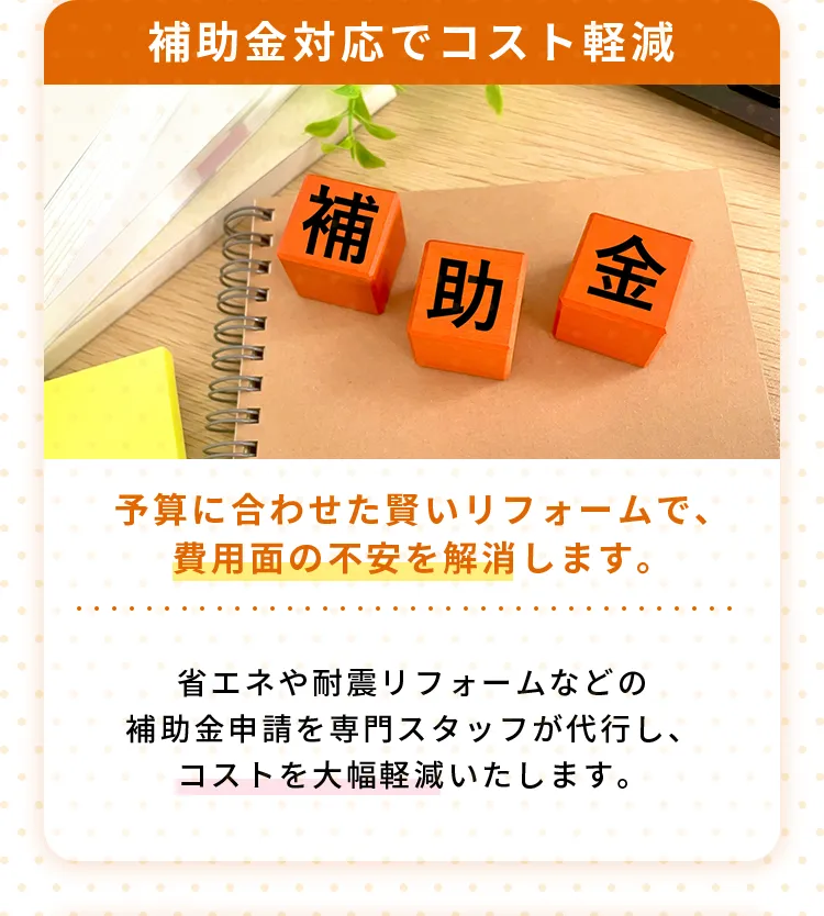 補助金対応でコスト軽減予算に合わせた賢いリフォームで、費用面の不安を解消します。省エネや耐震リフォームなどの補助金申請を専門スタッフが代行し、コストを大幅軽減いたします。