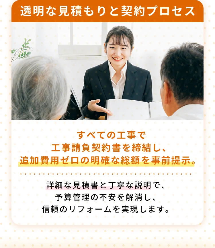 透明な見積もりと契約プロセスすべての工事で工事請負契約書を締結し、追加費用ゼロの明確な総額を事前提示。詳細な見積書と丁寧な説明で、予算管理の不安を解消し、信頼のリフォームを実現します。