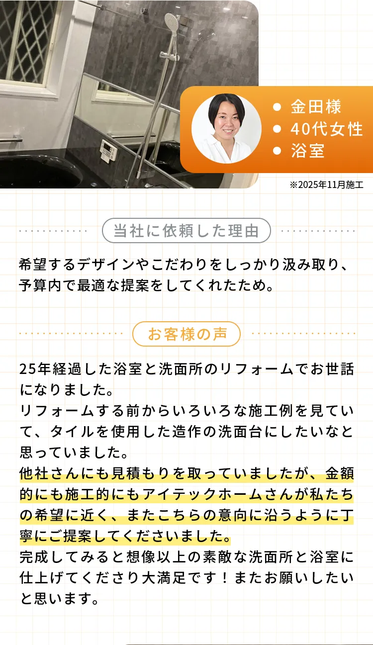 ・金田様・40代女性・浴室※2025年11月施工当社に依頼した理由希望するデザインやこだわりをしっかり汲み取り、予算内で最適な提案をしてくれたため。お客様の声25年経過した浴室と洗面所のリフォームでお世話になりました。リフォームする前からいろいろな施工例を見ていて、タイルを使用した造作の洗面台にしたいなと思っていました。他社さんにも見積もりを取っていましたが、金額的にも施工的にもアイテックホームさんが私たちの希望に近く、またこちらの意向に沿うように丁寧にご提案してくださいました。完成してみると想像以上の素敵な洗面所と浴室に仕上げてくださり大満足です！またお願いしたいと思います。